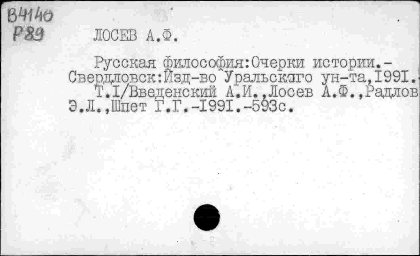 ﻿в*м/ю Р8Э
ЛОСЕВ А.Ф.
Русская философия: Очерки истории.-Свердловск:Изд-во Уральского ун-та,1991.
Т.1/Введенский А.И..Лосев А.Ф.,Радлов
Э.Л.,Шпет Г.Г.-1991.-593с.